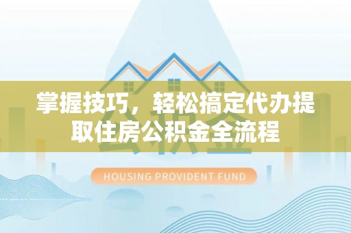 莒光掌握技巧，轻松搞定代办提取住房公积金全流程