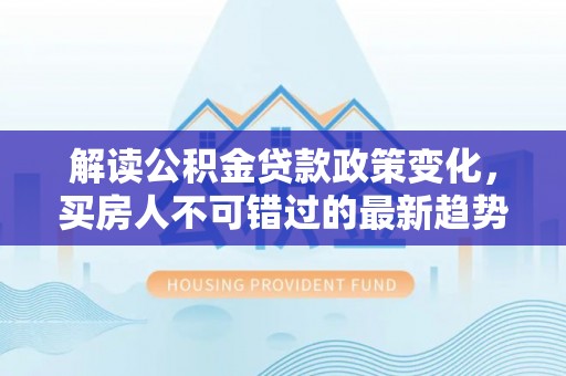 莒光解读公积金贷款政策变化，买房人不可错过的最新趋势
