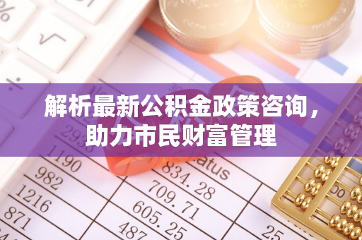 莒光解析最新公积金政策咨询，助力市民财富管理