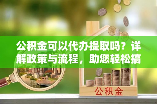 莒光公积金可以代办提取吗？详解政策与流程，助您轻松搞定！