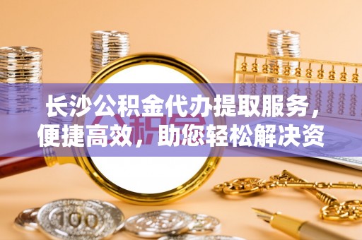 莒光长沙公积金代办提取服务，便捷高效，助您轻松解决资金需求